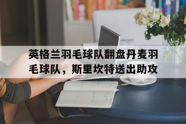 开云足球直播-英格兰羽毛球队翻盘丹麦羽毛球队，斯里坎特送出助攻的简单介绍